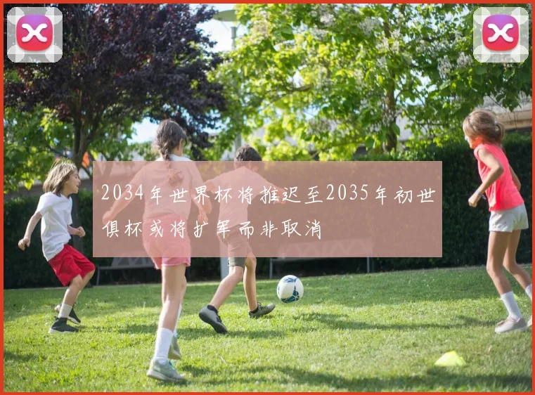 2034年世界杯将推迟至2035年初世俱杯或将扩军而非取消