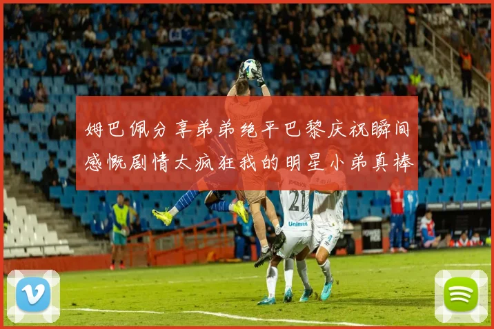 姆巴佩分享弟弟绝平巴黎庆祝瞬间感慨剧情太疯狂我的明星小弟真棒