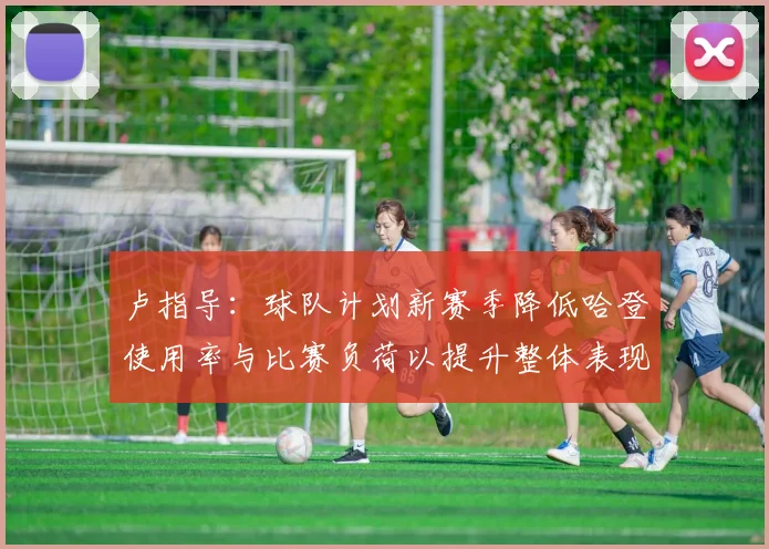 卢指导：球队计划新赛季降低哈登使用率与比赛负荷以提升整体表现