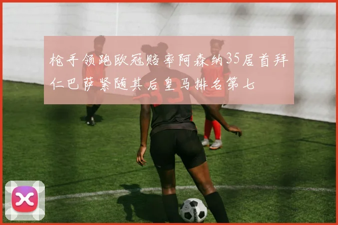 枪手领跑欧冠赔率阿森纳35居首拜仁巴萨紧随其后皇马排名第七