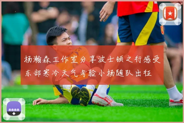杨瀚森工作室分享波士顿之行感受东部寒冷天气考验小杨随队出征