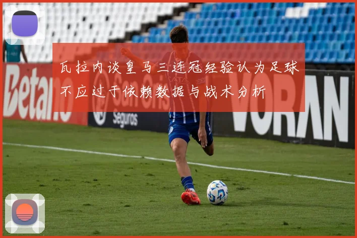 瓦拉内谈皇马三连冠经验认为足球不应过于依赖数据与战术分析