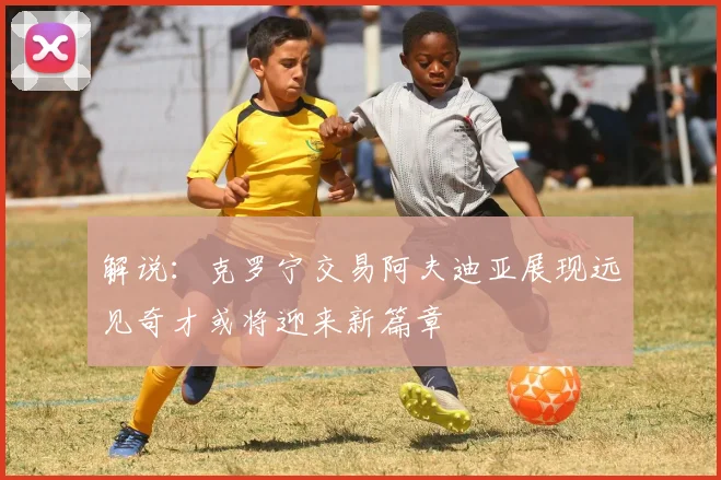 解说：克罗宁交易阿夫迪亚展现远见奇才或将迎来新篇章