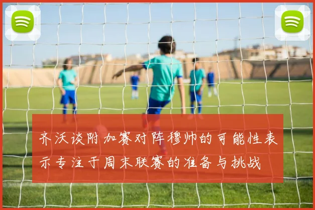 齐沃谈附加赛对阵穆帅的可能性表示专注于周末联赛的准备与挑战
