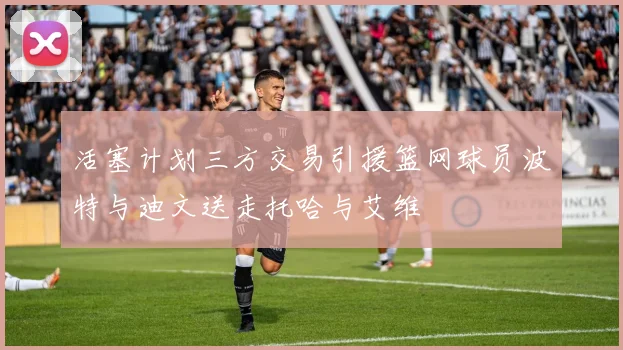 活塞计划三方交易引援篮网球员波特与迪文送走托哈与艾维
