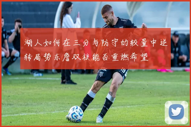 湖人如何在三分与防守的较量中逆转局势东詹双核能否重燃希望