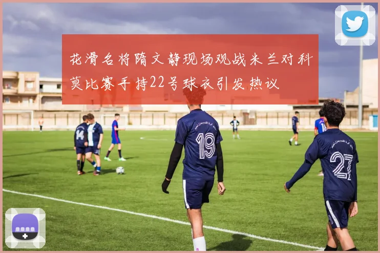 花滑名将隋文静现场观战米兰对科莫比赛手持22号球衣引发热议