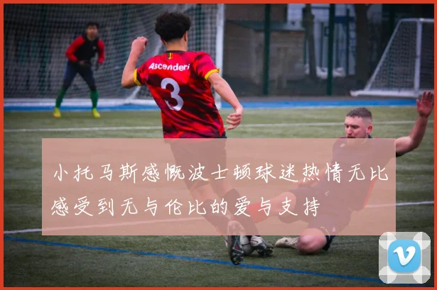 小托马斯感慨波士顿球迷热情无比感受到无与伦比的爱与支持
