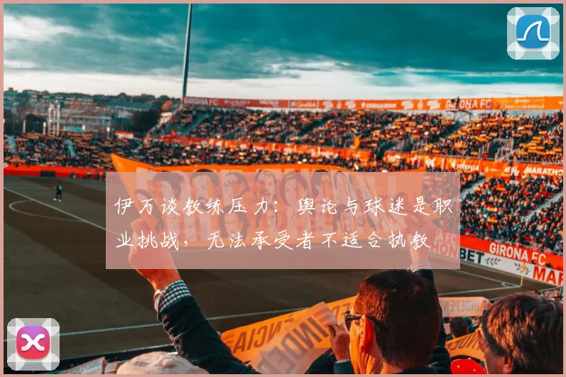 伊万谈教练压力：舆论与球迷是职业挑战，无法承受者不适合执教