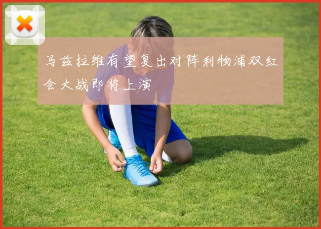 马兹拉维有望复出对阵利物浦双红会大战即将上演