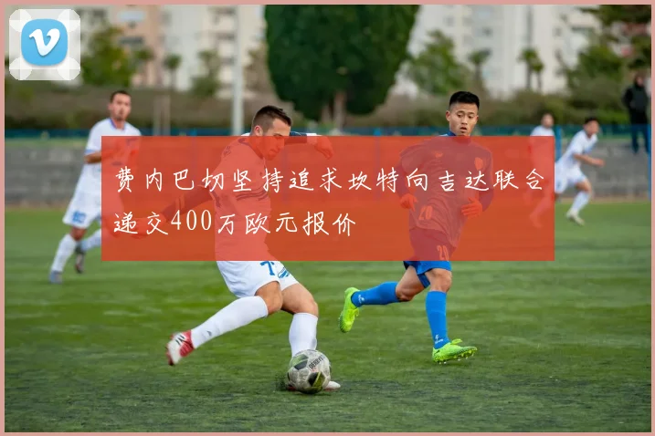 费内巴切坚持追求坎特向吉达联合递交400万欧元报价