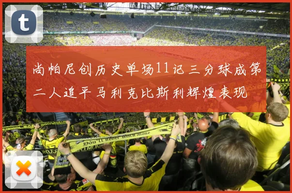 尚帕尼创历史单场11记三分球成第二人追平马利克比斯利辉煌表现