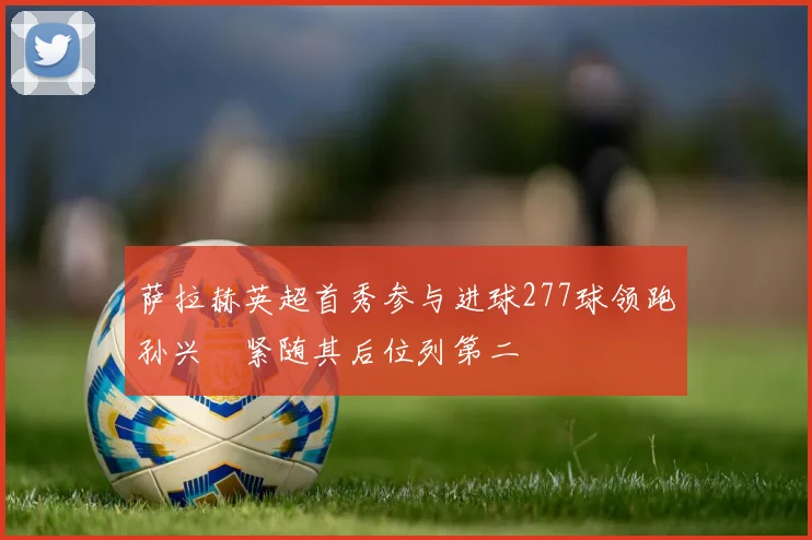 萨拉赫英超首秀参与进球277球领跑孙兴慜紧随其后位列第二