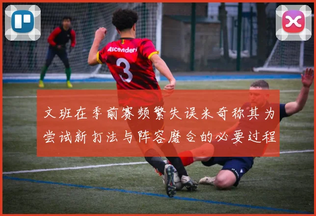 文班在季前赛频繁失误米奇称其为尝试新打法与阵容磨合的必要过程