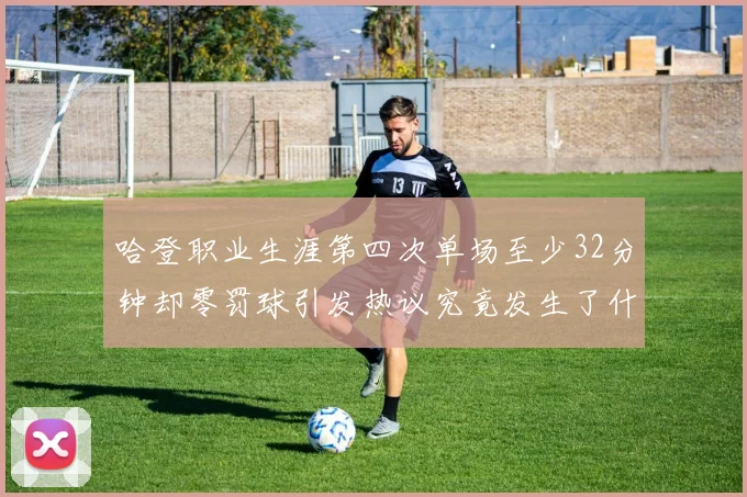 哈登职业生涯第四次单场至少32分钟却零罚球引发热议究竟发生了什么