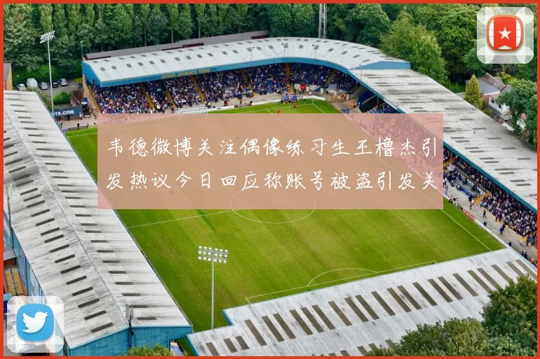 韦德微博关注偶像练习生王橹杰引发热议今日回应称账号被盗引发关注