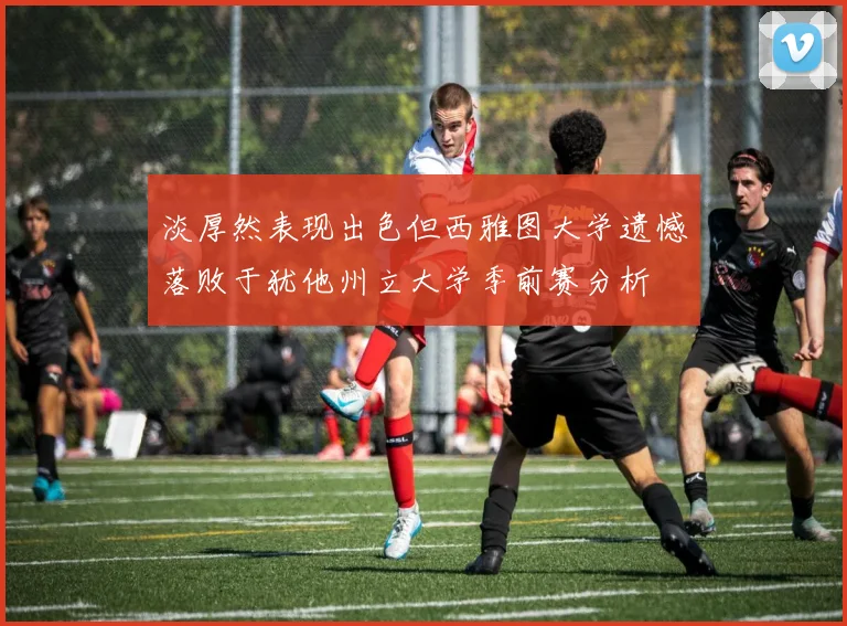 淡厚然表现出色但西雅图大学遗憾落败于犹他州立大学季前赛分析