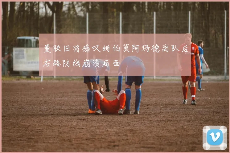 曼联旧将感叹姆伯莫阿玛德离队后右路防线崩溃局面