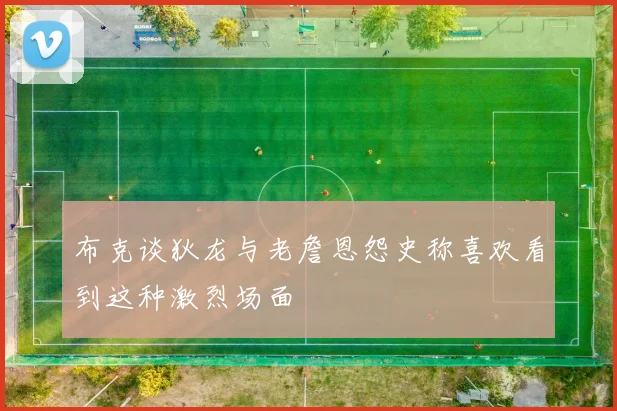 布克谈狄龙与老詹恩怨史称喜欢看到这种激烈场面